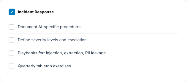 Incident response checklist: document AI-specific procedures, define severity and escalation, injection/extraction/PII playbooks, quarterly tabletop exercises